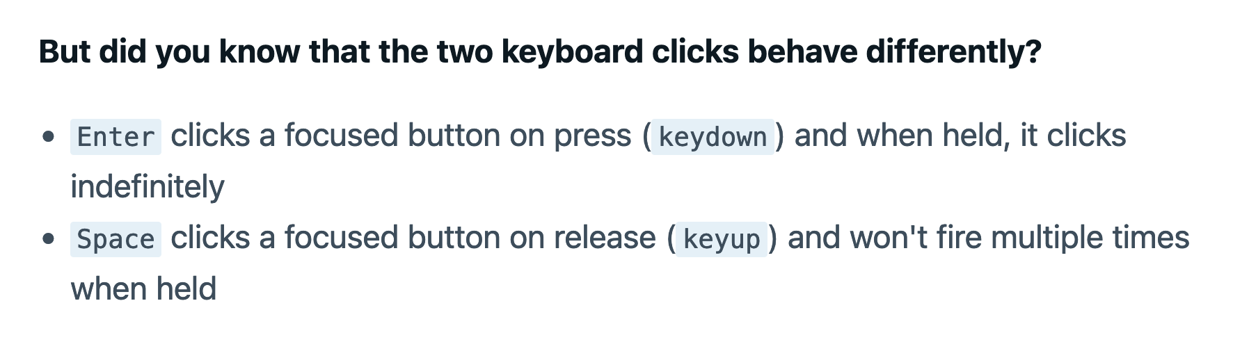 But did you know that the two keyboard clicks behave differently? Enter clicks a focused button on press (keydown) and when held, it clicks indefinitely. Space clicks a focused button on release (keyup) and won't fire multiple times when held.