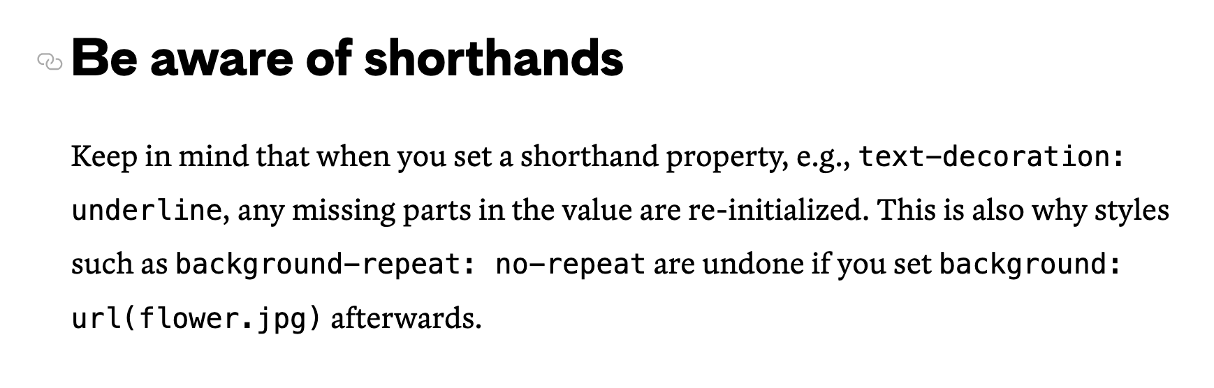 Be aware of shorthands – Keep in mind that when you set a shorthand property, e.g., text-decoration: underline, any missing parts in the value are re-initialized. This is also why styles such as background-repeat: no-repeat are undone if you set background: url(flower.jpg) afterwards.