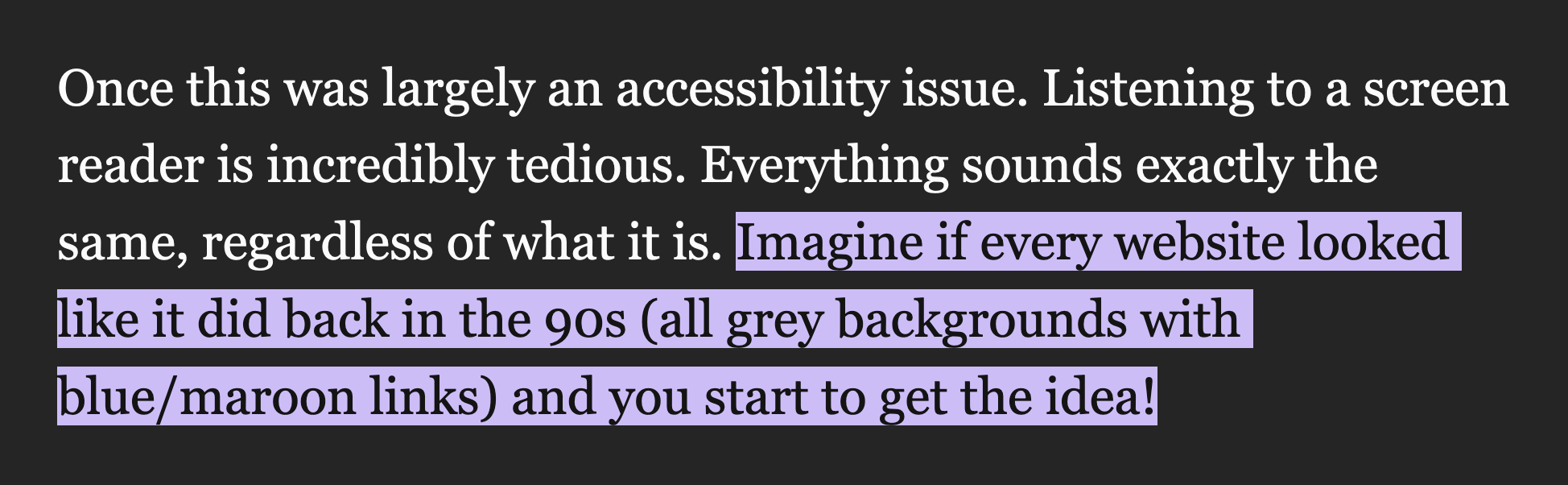 Once this was largely an accessibility issue. Listening to a screen reader is incredibly tedious. Everything sounds exactly the same, regardless of what it is. Imagine if every website looked like it did back in the 90s (all grey backgrounds with blue/maroon links) and you start to get the idea!