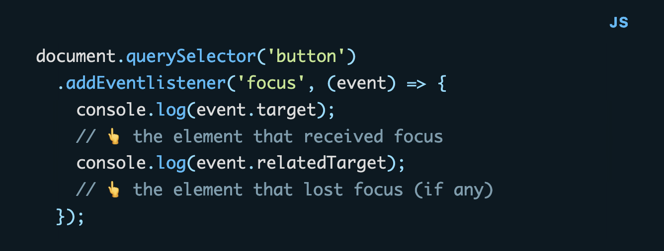 document.querySelector('button')   .addEventlistener('focus', (event) => {     console.log(event.target);             // 👆 the element that received focus     console.log(event.relatedTarget);      // 👆 the element that lost focus (if any)   });