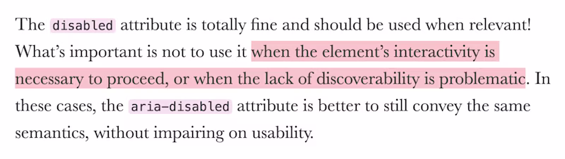 The disabled attribute is totally fine and should be used when relevant! What’s important is not to use it when the element’s interactivity is necessary to proceed, or when the lack of discoverability is problematic. In these cases, the aria-disabled attribute is better to still convey the same semantics, without impairing on usability.