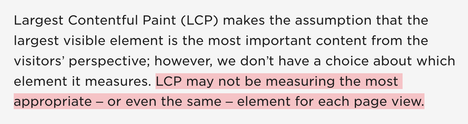 Largest Contentful Paint (LCP) makes the assumption that the largest visible element is the most important content from the visitors’ perspective; however, we don’t have a choice about which element it measures. LCP may not be measuring the most appropriate – or even the same – element for each page view.