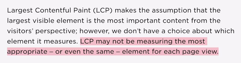 Largest Contentful Paint (LCP) makes the assumption that the largest visible element is the most important content from the visitorsβ perspective; however, we donβt have a choice about which element it measures. LCP may not be measuring the most appropriate β or even the same β element for each page view.
