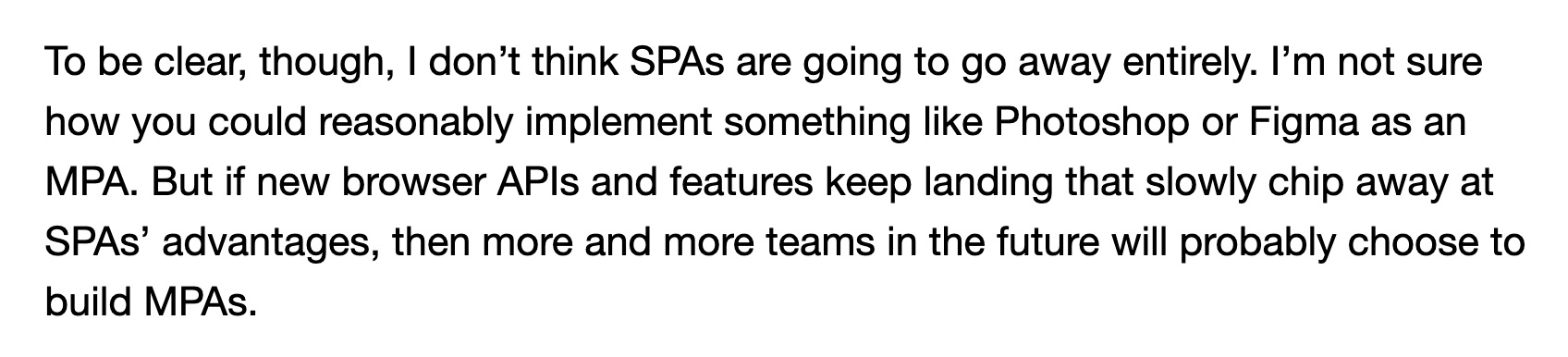 To be clear, though, I don’t think SPAs are going to go away entirely. I’m not sure how you could reasonably implement something like Photoshop or Figma as an MPA. But if new browser APIs and features keep landing that slowly chip away at SPAs’ advantages, then more and more teams in the future will probably choose to build MPAs.