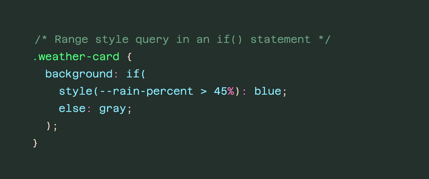 /* Range style query in an if() statement */ .weather-card { background: if( style(--rain-percent > 45%): blue; else: gray; ); }
