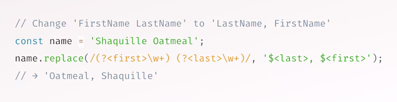 // Change 'FirstName LastName' to 'LastName, FirstName' const name = 'Shaquille Oatmeal'; name.replace(/(?<first>\w+) (?<last>\w+)/, '$<last>, $<first>'); // → 'Oatmeal, Shaquille'