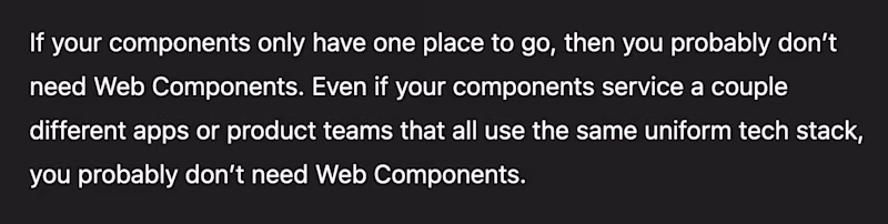 If your components only have one place to go, then you probably don’t need Web Components. Even if your components service a couple different apps or product teams that all use the same uniform tech stack, you probably don’t need Web Components.