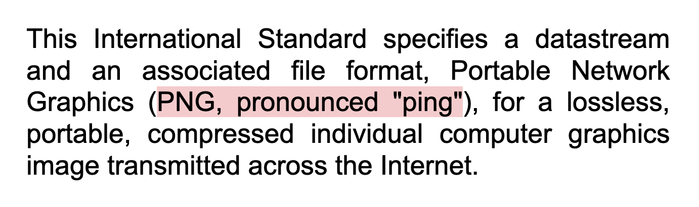 This International Standard specifies a datastream and an associated file format, Portable Network Graphics (PNG, pronounced "ping"), for a lossless, portable, compressed individual computer graphics image transmitted across the Internet.