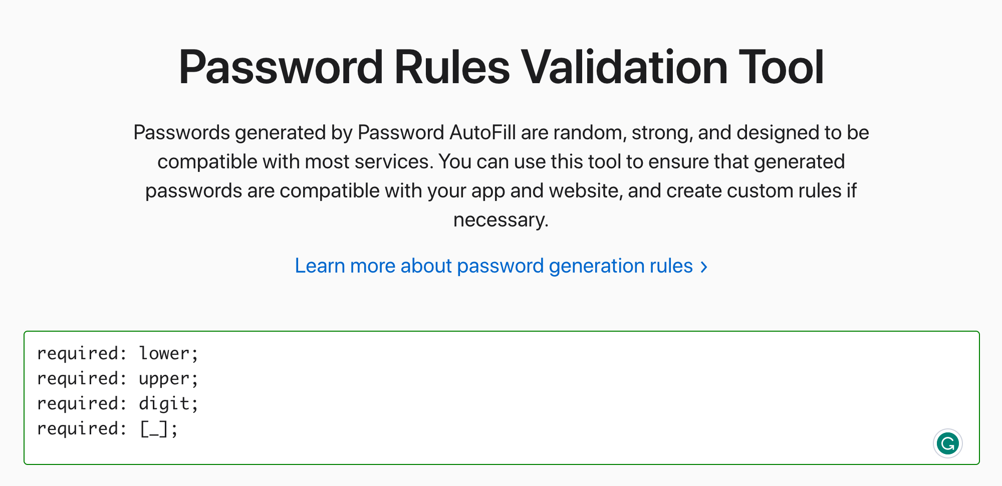 Password Rules Validation Tool — Passwords generated by Password AutoFill are random, strong, and designed to be compatible with most services. You can use this tool to ensure that generated passwords are compatible with your app and website, and create custom rules if necessary.