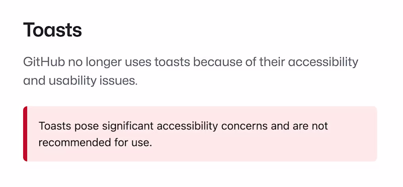 Toasts — GitHub no longer uses toasts because of their accessibility and usability issues. Toasts pose significant accessibility concerns and are not recommended for use.