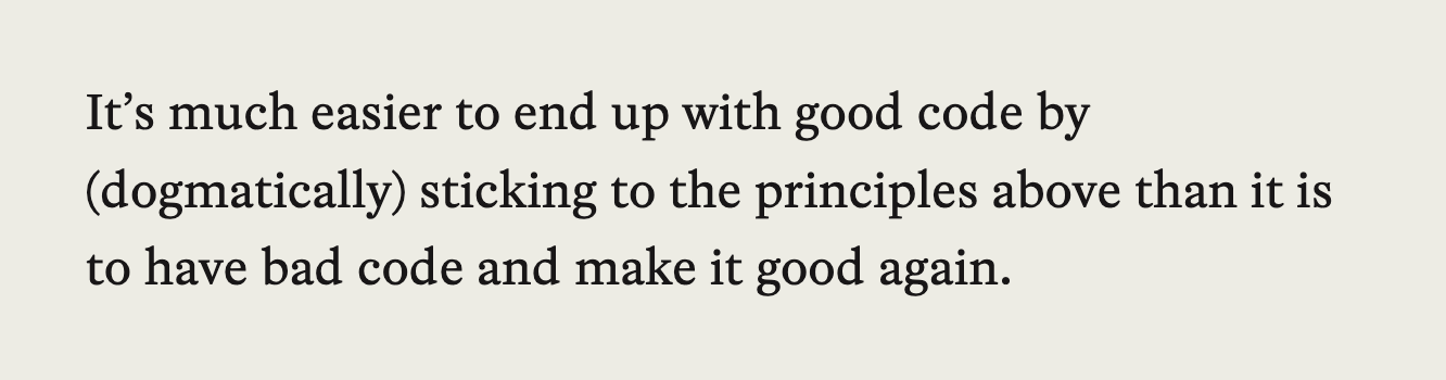 It's much easier to end up with good code by (dogmatically) sticking to the principles above than it is to have bad code and make it good again.