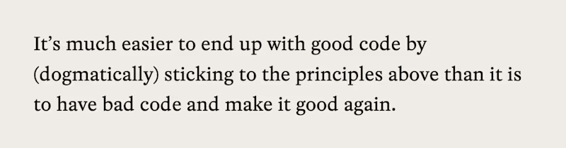 It's much easier to end up with good code by (dogmatically) sticking to the principles above than it is to have bad code and make it good again.