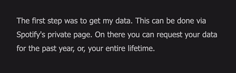 The first step was to get my data. This can be done via Spotify's private page. On there you can request your data for the past year, or, your entire lifetime.