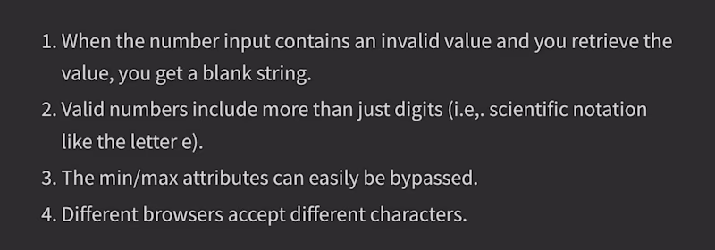 1. When the number input contains an invalid value and you retrieve the value, you get a blank string. 2. Valid numbers include more than just digits (i.e,. scientific notation like the letter e). 3. The min/max attributes can easily be bypassed. 4. Different browsers accept different characters.