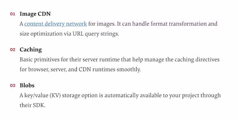 1) Image CDN — A content delivery network for images. It can handle format transformation and size optimization via URL query strings. 2. Caching — Basic primitives for their server runtime that help manage the caching directives for browser, server, and CDN runtimes smoothly. 3. Blobs — A key/value (KV) storage option is automatically available to your project through their SDK.