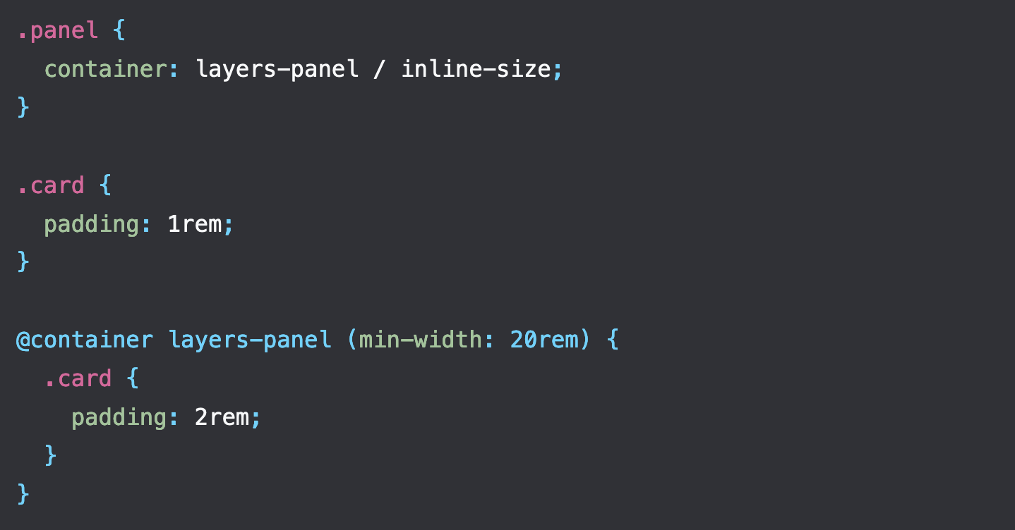 .panel {   container: layers-panel / inline-size; }  .card {   padding: 1rem; }  @container layers-panel (min-width: 20rem) {   .card {     padding: 2rem;   } }