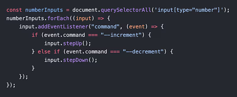 const numberInputs = document.querySelectorAll('input[type="number"]'); numberInputs.forEach((input) => { input.addEventListener("command", (event) => { if (event.command === "--increment") { input.stepUp(); }}); });