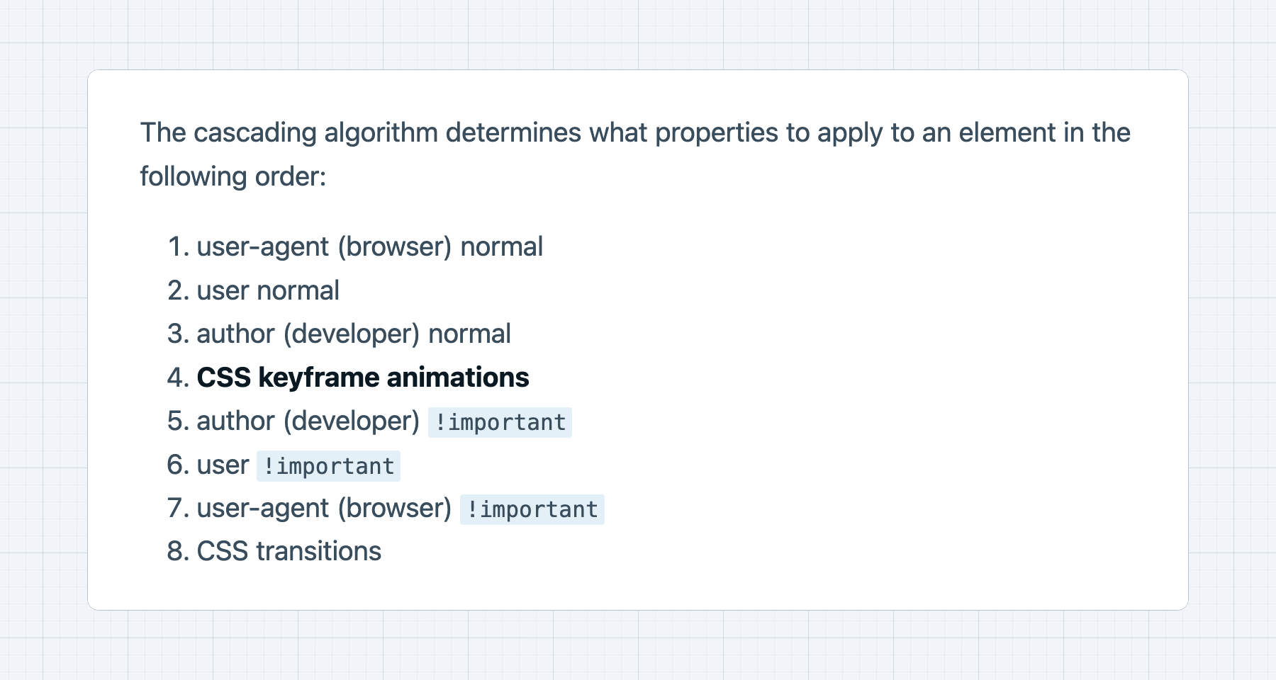 The cascade determines what properties to apply to an element: 1. user-agent (browser) 2. user 3. author (developer) 4. CSS keyframe animations 5. author (developer) !important 6. user !important 7. user-agent (browser) !important 8. CSS transitions