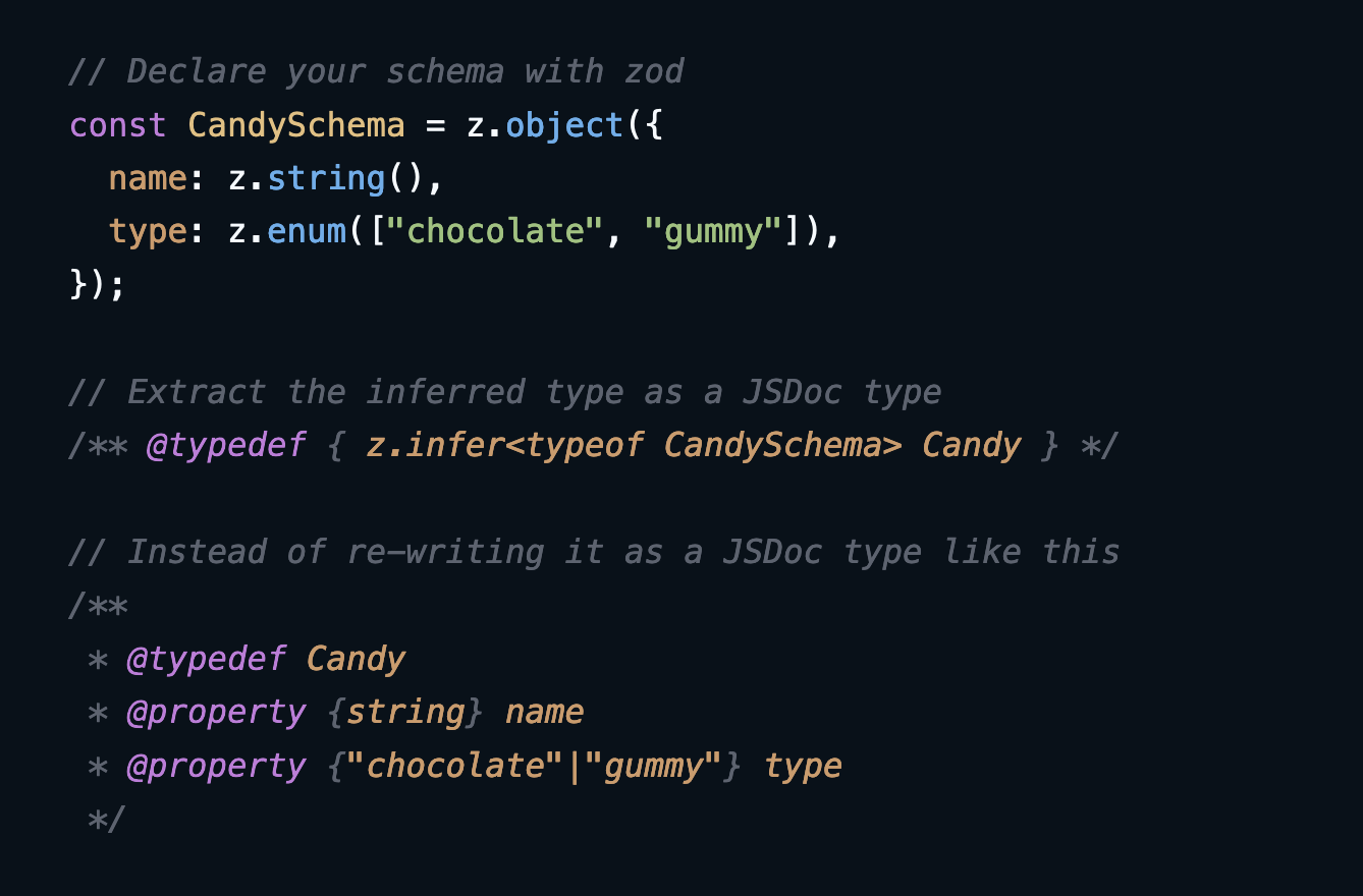 // Declare your schema with zod const CandySchema = z.object({   name: z.string(),   type: z.enum(["chocolate", "gummy"]), });  // Extract the inferred type as a JSDoc type /** @typedef { z.infer&lt;typeof CandySchema&gt; Candy } */  // Instead of re-writing it as a JSDoc type like this /**  * @typedef Candy  * @property {string} name  * @property {"chocolate"|"gummy"} type  */