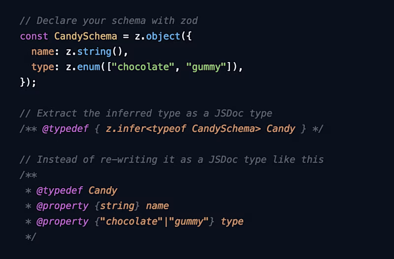 // Declare your schema with zod const CandySchema = z.object({   name: z.string(),   type: z.enum(["chocolate", "gummy"]), });  // Extract the inferred type as a JSDoc type /** @typedef { z.infer<typeof CandySchema> Candy } */  // Instead of re-writing it as a JSDoc type like this /**  * @typedef Candy  * @property {string} name  * @property {"chocolate"|"gummy"} type  */