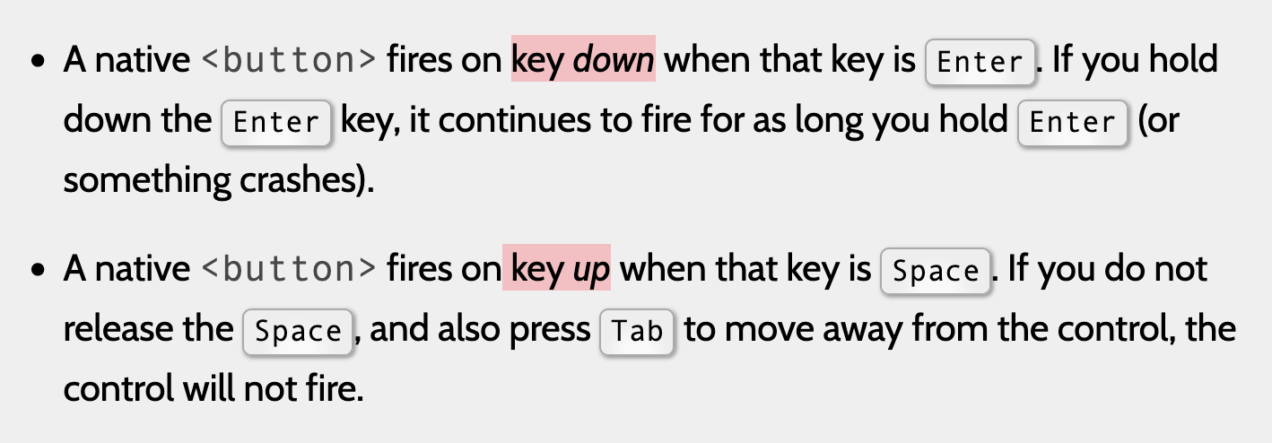 a) A native 'button' fires on key down when that key is Enter. If you hold down the Enter key, it continues to fire for as long you hold Enter (or something crashes). b) A native 'button' fires on key up when that key is Space. If you do not release the Space, and also press Tab to move away from the control, the control will not fire.