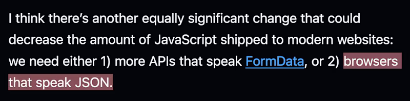 I think thereβs another equally significant change that could decrease the amount of JavaScript shipped to modern websites: we need either 1) more APIs that speak FormData, or 2) browsers that speak JSON.
