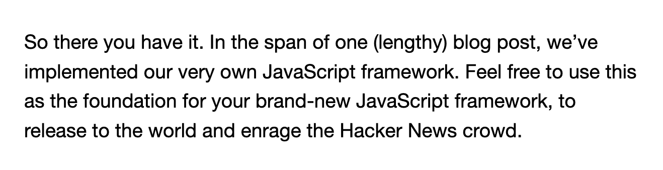 So there you have it. In the span of one (lengthy) blog post, we’ve implemented our very own JavaScript framework. Feel free to use this as the foundation for your brand-new JavaScript framework, to release to the world and enrage the Hacker News crowd.