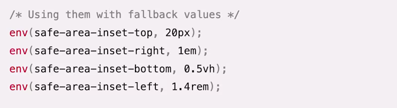 /* Using them with fallback values */ env(safe-area-inset-top, 20px); env(safe-area-inset-right, 1em); env(safe-area-inset-bottom, 0.5vh); env(safe-area-inset-left, 1.4rem);