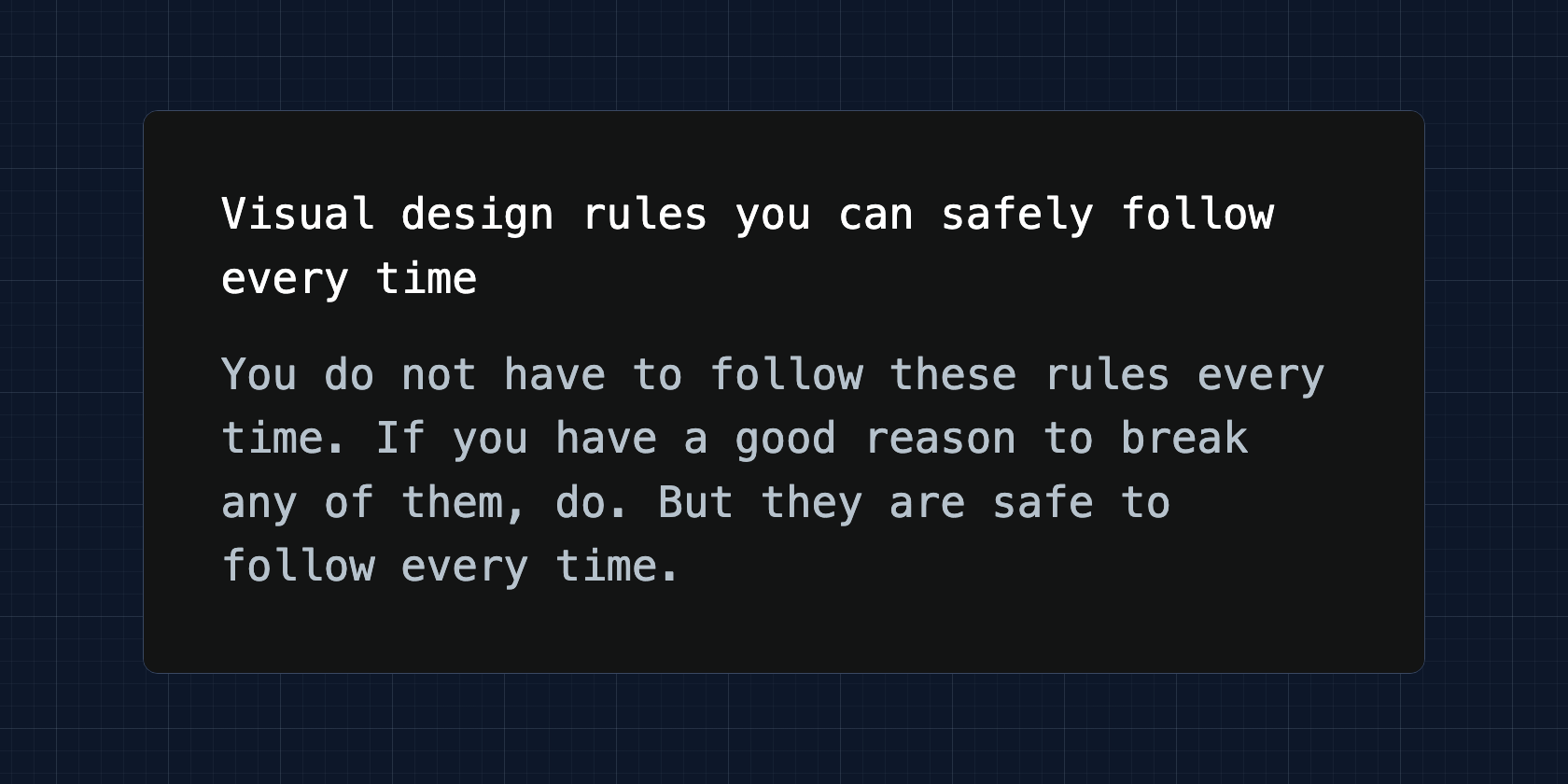 Visual design rules you can safely follow every time. You do not have to follow these rules every time. If you have a good reason to break any of them, do. But they are safe to follow every time.