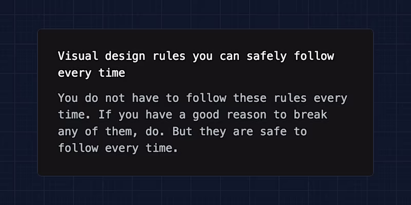 Visual design rules you can safely follow every time. You do not have to follow these rules every time. If you have a good reason to break any of them, do. But they are safe to follow every time.