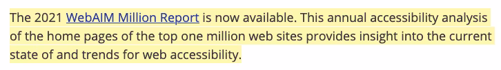 The 2021 WebAIM Million Report is now available. This annual accessibility analysis of the home pages of the top one million web sites provides insight into the current state of and trends for web accessibility.