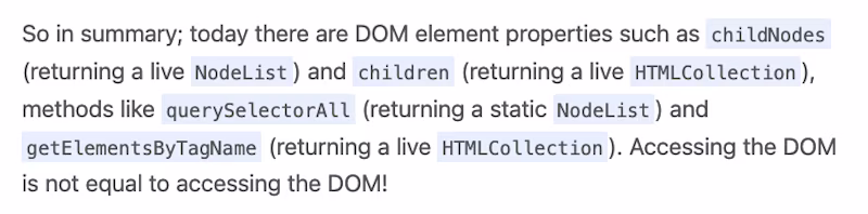 So in summary; today there are DOM element properties such as childNodes (returning a live NodeList) and children (returning a live HTMLCollection), methods like querySelectorAll (returning a static NodeList) and getElementsByTagName (returning a live HTMLCollection). Accessing the DOM is not equal to accessing the DOM!