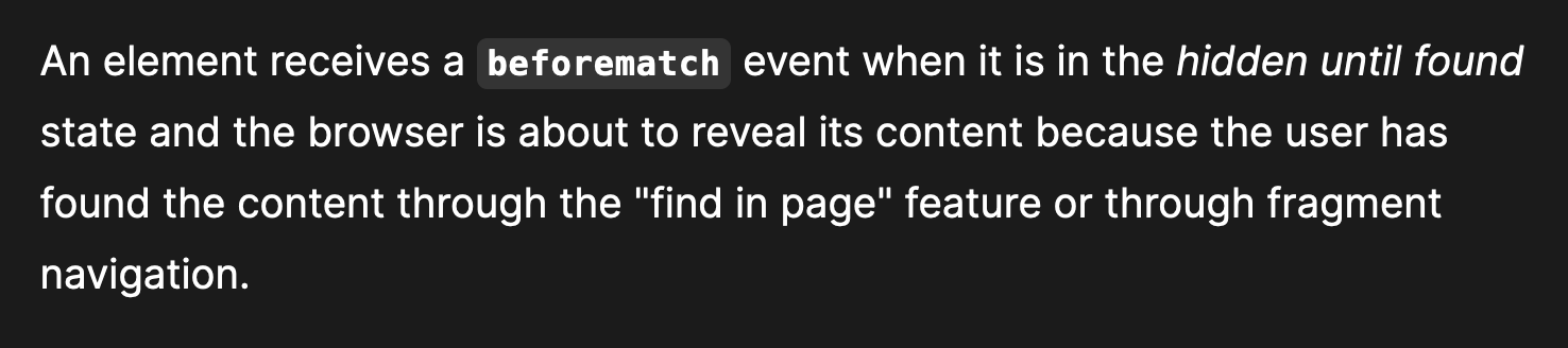An element receives a beforematch event when it is in the hidden until found state and the browser is about to reveal its content because the user has found the content through the "find in page" feature or through fragment navigation.