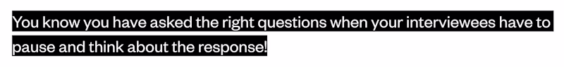 The same can apply to an interview. You know you have asked the right questions when your interviewees have to pause and think about the response!