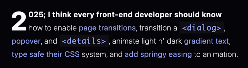 2025; I think every front-end developer should know how to enable page transitions, transition a "dialog", popover, and "details", animate light n' dark gradient text, type safe their CSS system, and add springy easing to animation.