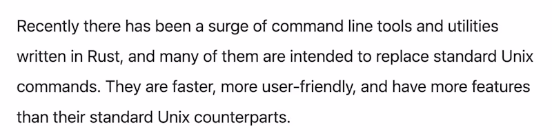 Recently there has been a surge of command line tools and utilities written in Rust, and many of them are intended to replace standard Unix commands. They are faster, more user-friendly, and have more features than their standard Unix counterparts.