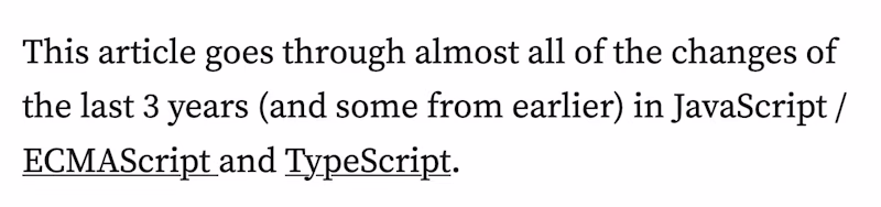 This article goes through almost all of the changes of the last 3 years (and some from earlier) in JavaScript / ECMAScript and TypeScript.