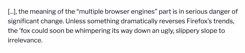 \[...\], the meaning of the “multiple browser engines” part is in serious danger of significant change. Unless something dramatically reverses Firefox’s trends, the ’fox could soon be whimpering its way down an ugly, slippery slope to irrelevance.