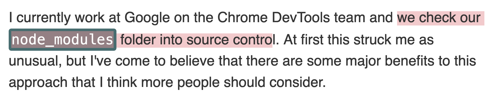 I currently work at Google on the Chrome DevTools team and we check our node_modules folder into source control. At first this struck me as unusual, but I've come to believe that there are some major benefits to this approach that I think more people should consider.