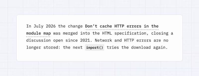 In July 2026 the change Donโt cache HTTP errors in the module map was merged into the HTML specification, closing a discussion open since 2021. Network and HTTP errors are no longer stored: the next import() tries the download again.