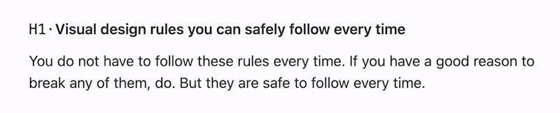 Visual design rules you can safely follow every time. You do not have to follow these rules every time. If you have a good reason to break any of them, do. But they are safe to follow every time.