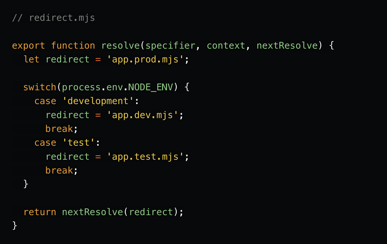 // redirect.mjs  export function resolve(specifier, context, nextResolve) {   let redirect = 'app.prod.mjs';    switch(process.env.NODE_ENV) {     case 'development':       redirect = 'app.dev.mjs';       break;     case 'test':       redirect = 'app.test.mjs';       break;   }    return nextResolve(redirect); }