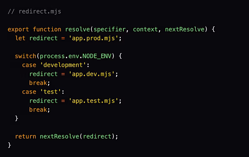 // redirect.mjs  export function resolve(specifier, context, nextResolve) {   let redirect = 'app.prod.mjs';    switch(process.env.NODE_ENV) {     case 'development':       redirect = 'app.dev.mjs';       break;     case 'test':       redirect = 'app.test.mjs';       break;   }    return nextResolve(redirect); }