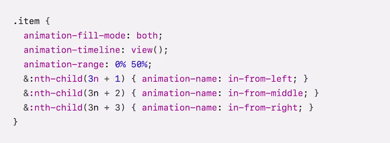 .item { animation-fill-mode: both; animation-timeline: view(); animation-range: 0% 50%; &:nth-child(3n + 1) { animation-name: in-from-left; } &:nth-child(3n + 2) { animation-name: in-from-middle; } &:nth-child(3n + 3) { animation-name: in-from-right; }}