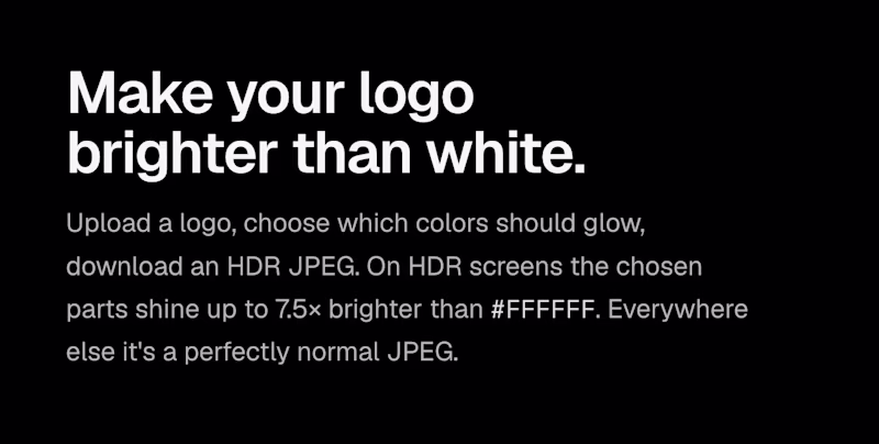 Make your logo brighter than white ā Upload a logo, choose which colors should glow, download an HDR JPEG. On HDR screens the chosen parts shine up to 7.5Ć brighter than #FFFFFF. Everywhere else it's a perfectly normal JPEG.