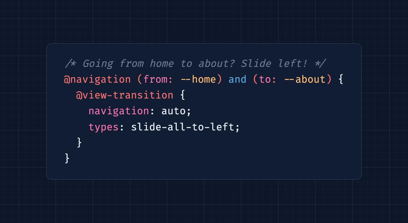 /* Going from home to about? Slide left! */ @navigation (from: --home) and (to: --about) {   @view-transition {     navigation: auto;     types: slide-all-to-left;   } }
