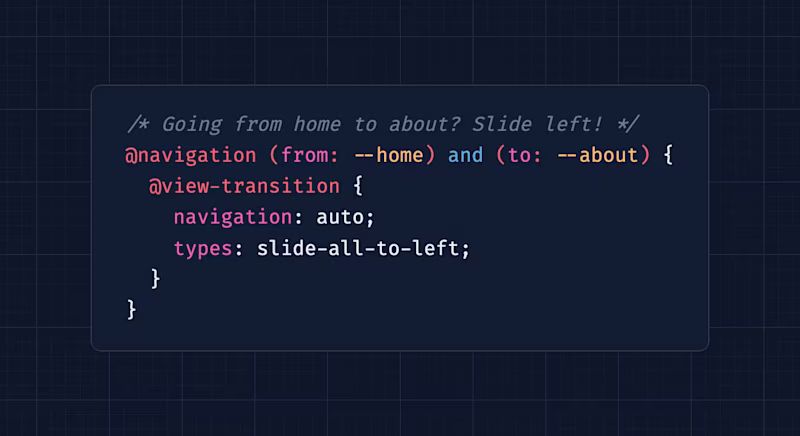 /* Going from home to about? Slide left! */ @navigation (from: --home) and (to: --about) {   @view-transition {     navigation: auto;     types: slide-all-to-left;   } }