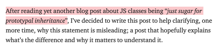 After reading yet another blog post about JS classes being “just sugar for prototypal inheritance”, I’ve decided to write this post to help clarifying, one more time, why this statement is misleading; a post that hopefully explains what’s the difference and why it matters to understand it.