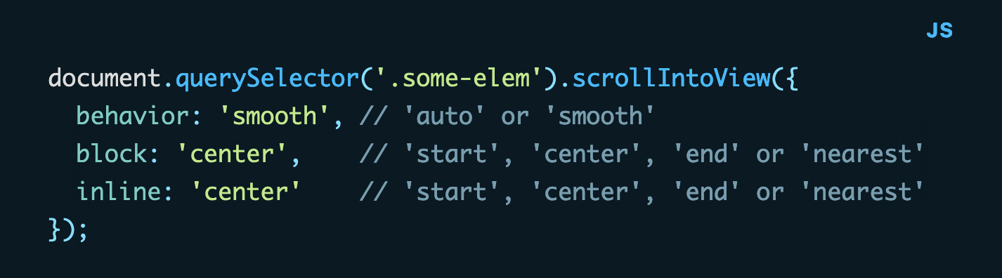 JavaScript code: document.querySelector('.some-elem').scrollIntoView({   behavior: 'smooth', // 'auto' or 'smooth'   block: 'center',    // 'start', 'center', 'end' or 'nearest'   inline: 'center'    // 'start', 'center', 'end' or 'nearest' });