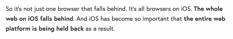 So it’s not just one browser that falls behind. It’s all browsers on iOS. The whole web on iOS falls behind. And iOS has become so important that the entire web platform is being held back as a result.